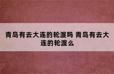 青岛有去大连的轮渡吗 青岛有去大连的轮渡么